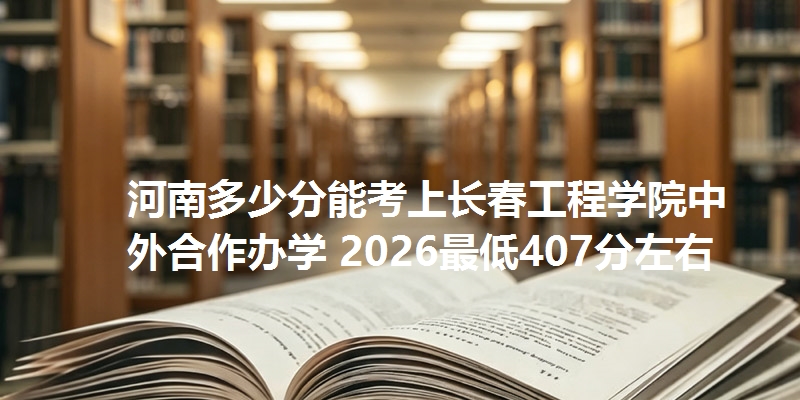 河南多少分能考上长春工程学院中外合作办学 2026最低407分左右