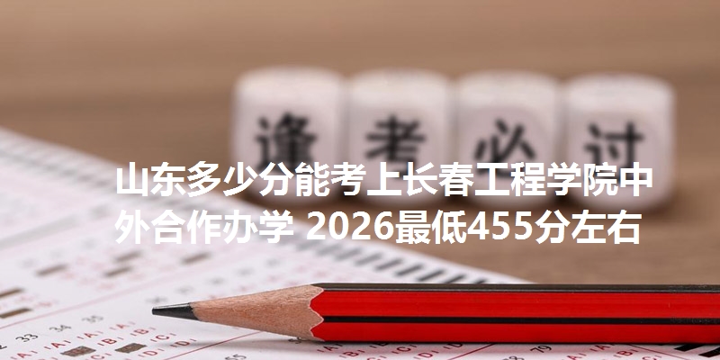 山东多少分能考上长春工程学院中外合作办学 2026最低455分左右