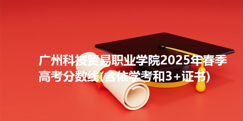 广州科技贸易职业学院2025年春季高考分数线(含依学考和3+证书)