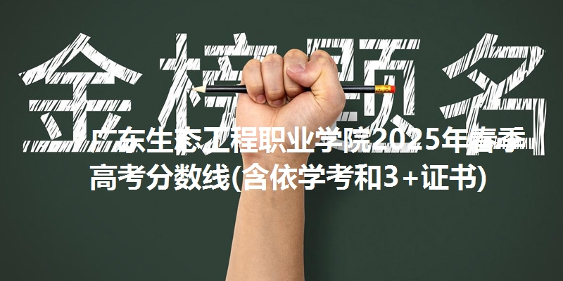 广东生态工程职业学院2025年春季高考分数线(含依学考和3+证书)