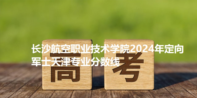长沙航空职业技术学院2024年定向军士天津专业分数线