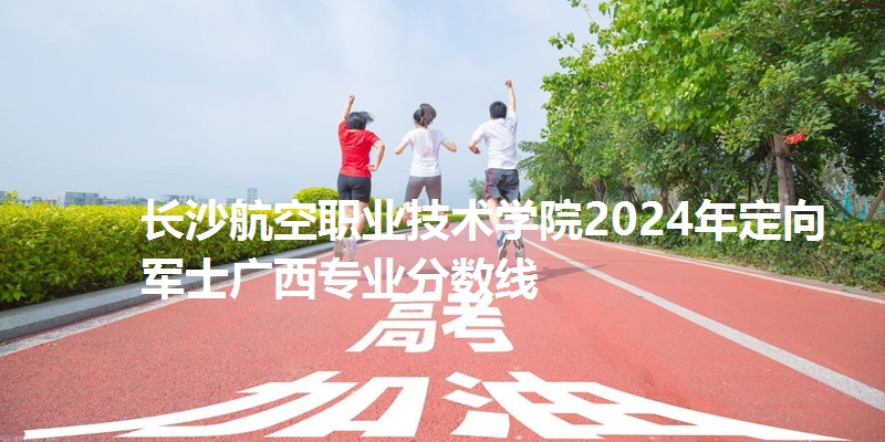 长沙航空职业技术学院2024年定向军士广西专业分数线