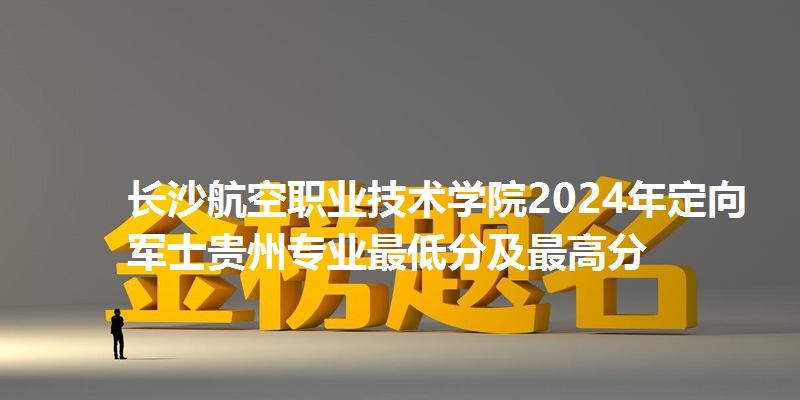 长沙航空职业技术学院2024年定向军士贵州专业最低分及最高分