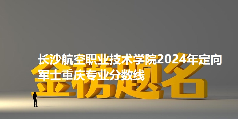 长沙航空职业技术学院2024年定向军士重庆专业分数线