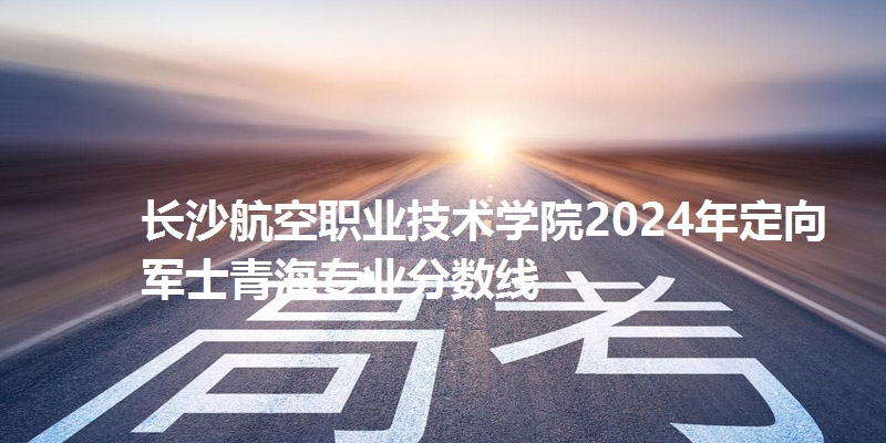 长沙航空职业技术学院2024年定向军士青海专业分数线
