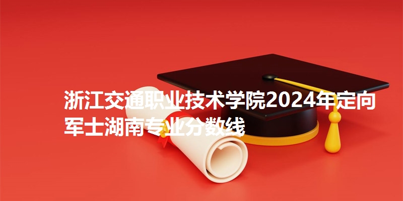 浙江交通职业技术学院2024年定向军士湖南专业分数线
