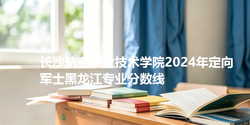 长沙航空职业技术学院2024年定向军士黑龙江专业分数线