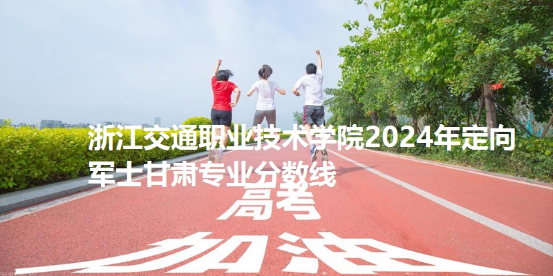 浙江交通职业技术学院2024年定向军士甘肃专业分数线