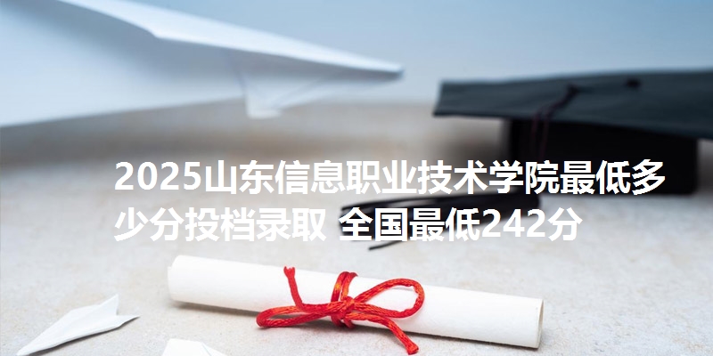 2025山东信息职业技术学院最低多少分投档录取 全国最低242分