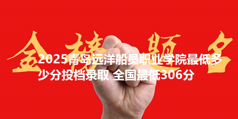 2025青岛远洋船员职业学院最低多少分投档录取 全国最低306分