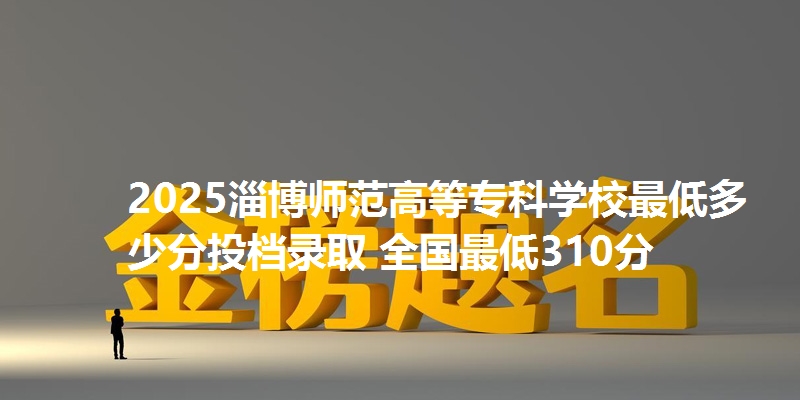 2025淄博师范高等专科学校最低多少分投档录取 全国最低310分