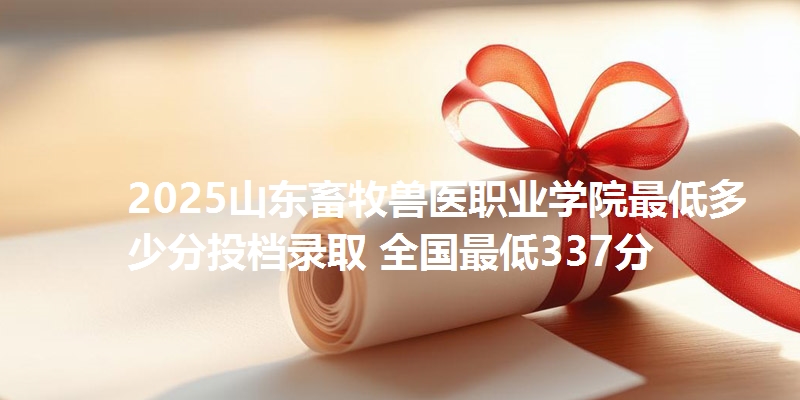 2025山东畜牧兽医职业学院最低多少分投档录取 全国最低337分