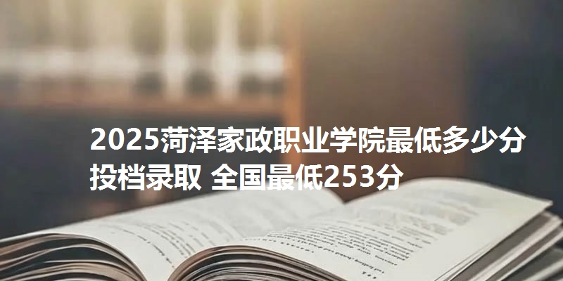 2025菏泽家政职业学院最低多少分投档录取 全国最低253分