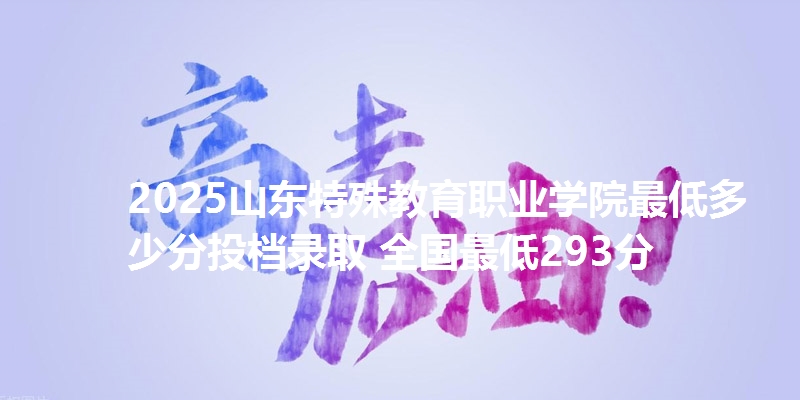 2025山东特殊教育职业学院最低多少分投档录取 全国最低293分