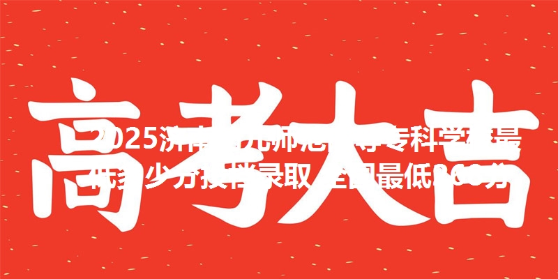 2025济南幼儿师范高等专科学校最低多少分投档录取 全国最低268分