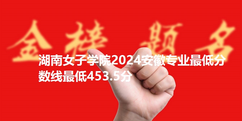 湖南女子学院2024安徽专业最低分数线最低453.5分