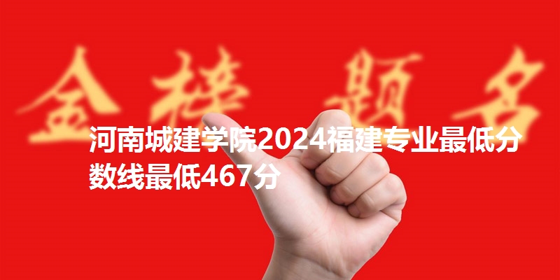 河南城建学院2024福建专业最低分数线最低467分
