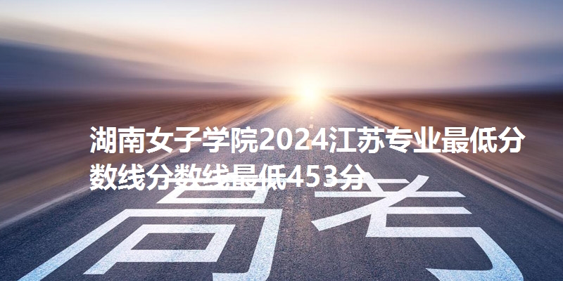 湖南女子学院2024江苏专业最低分数线分数线最低453分