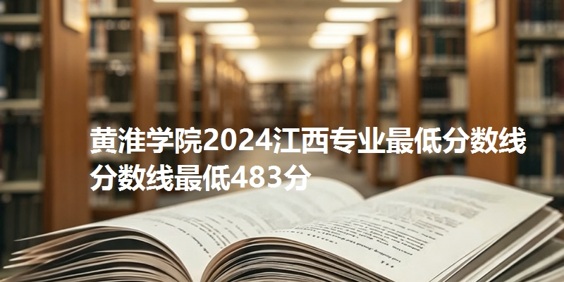 黄淮学院2024江西专业最低分数线分数线最低483分
