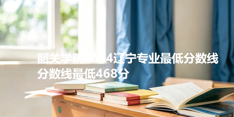 韶关学院2024辽宁专业最低分数线分数线最低468分