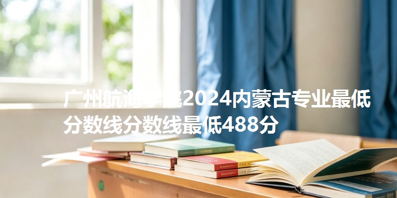 广州航海学院2024内蒙古专业最低分数线分数线最低488分
