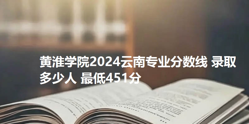 黄淮学院2024云南专业分数线 录取多少人 最低451分