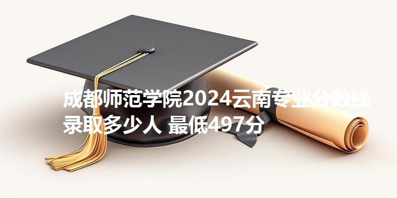 成都师范学院2024云南专业分数线 录取多少人 最低497分