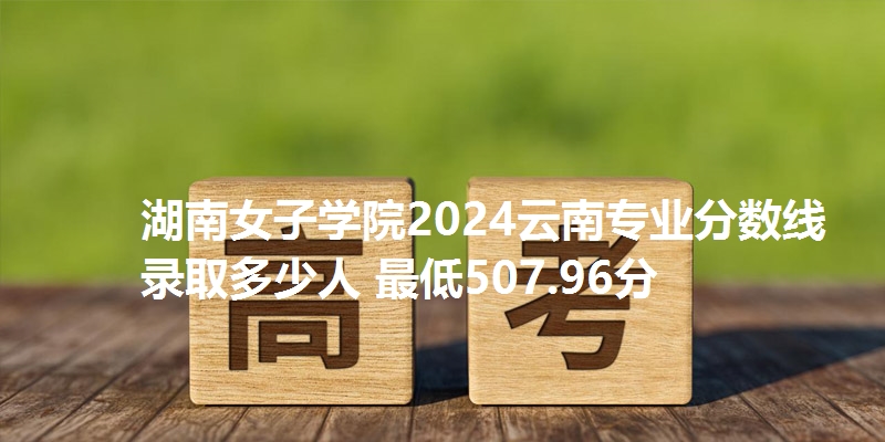 湖南女子学院2024云南专业分数线 录取多少人 最低507.96分