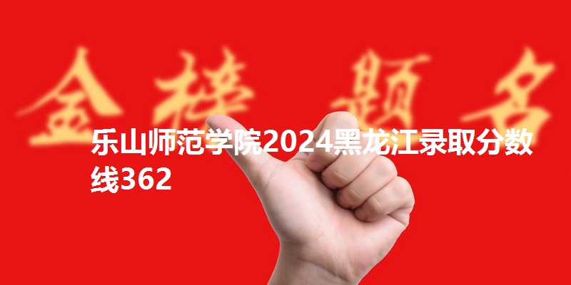乐山师范学院2024黑龙江录取分数线362