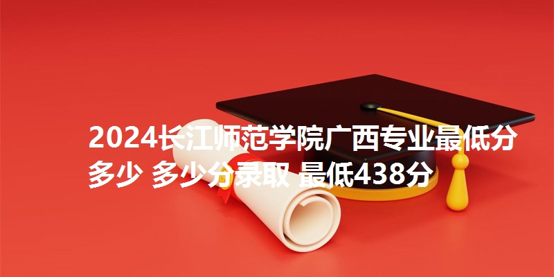 2024长江师范学院广西专业最低分多少 多少分录取 最低438分