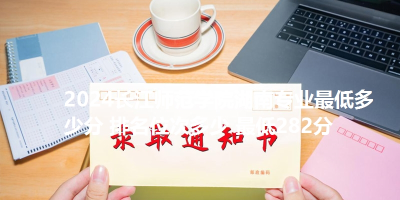 2024长江师范学院湖南专业最低多少分 排名位次多少 最低282分