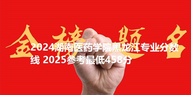 2024湖南医药学院黑龙江专业分数线 2025参考最低458分