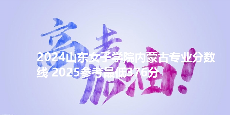 2024山东女子学院内蒙古专业分数线 2025参考最低376分