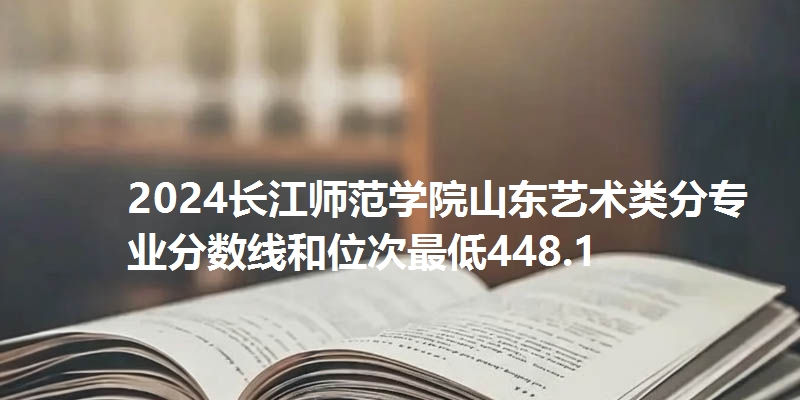 2024长江师范学院山东艺术类分专业分数线和位次最低448.1
