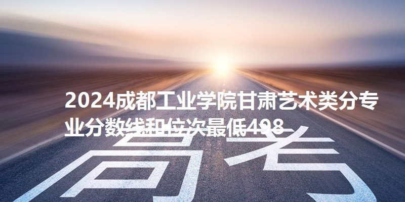 2024成都工业学院甘肃艺术类分专业分数线和位次最低498