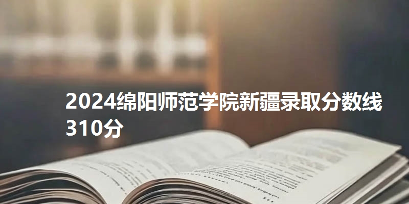 2024绵阳师范学院新疆录取分数线310分
