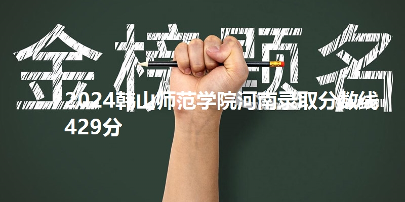 2024韩山师范学院河南录取分数线429分