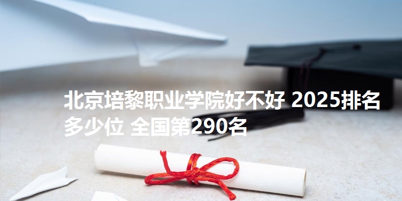 北京培黎职业学院好不好 2025排名多少位 全国第290名