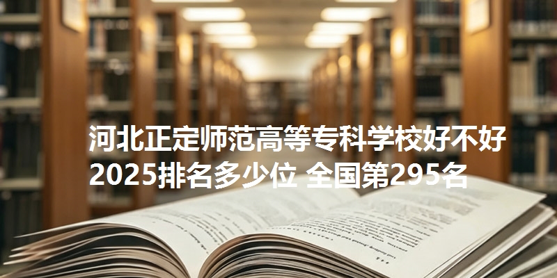 河北正定师范高等专科学校好不好 2025排名多少位 全国第295名