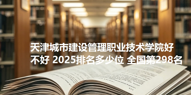 天津城市建设管理职业技术学院好不好 2025排名多少位 全国第298名