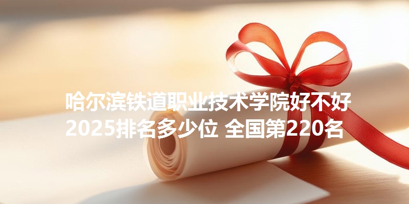 哈尔滨铁道职业技术学院好不好 2025排名多少位 全国第220名