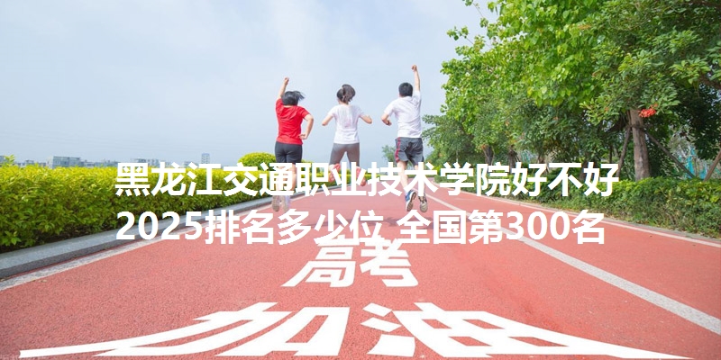 黑龙江交通职业技术学院好不好 2025排名多少位 全国第300名