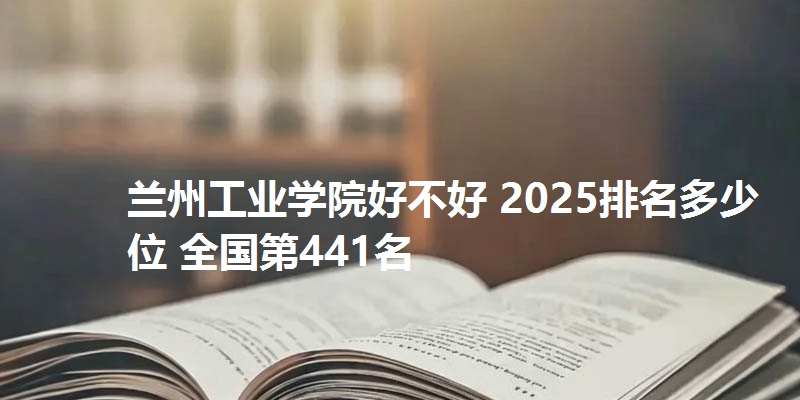 兰州工业学院好不好 2025排名多少位 全国第441名