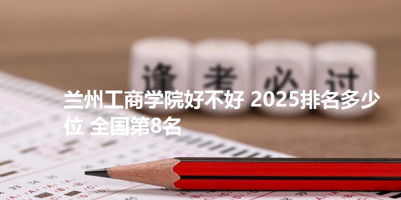 兰州工商学院好不好 2025排名多少位 全国第8名