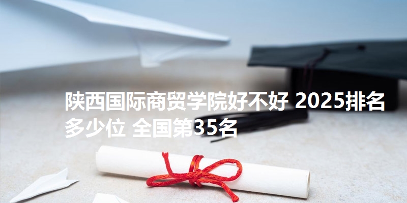 陕西国际商贸学院好不好 2025排名多少位 全国第35名