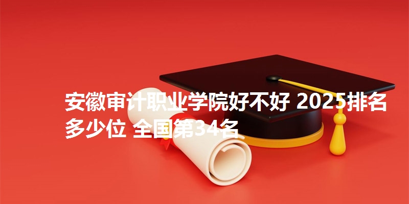 安徽审计职业学院好不好 2025排名多少位 全国第34名