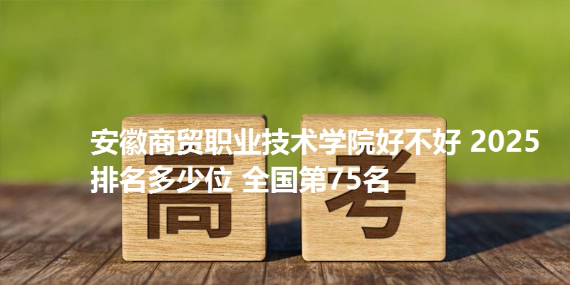 安徽商贸职业技术学院好不好 2025排名多少位 全国第75名