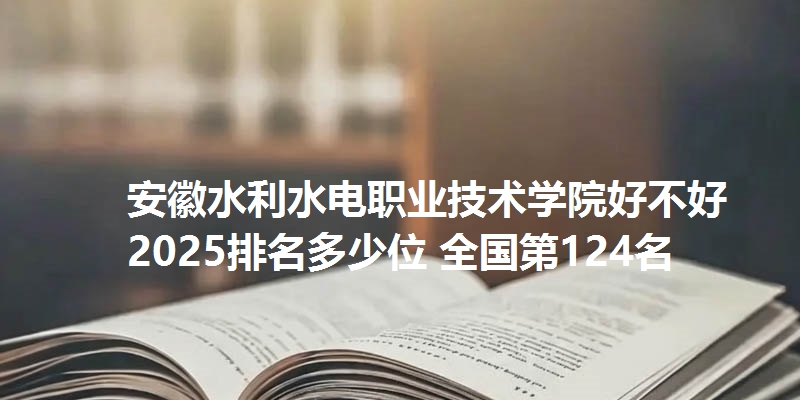 安徽水利水电职业技术学院好不好 2025排名多少位 全国第124名
