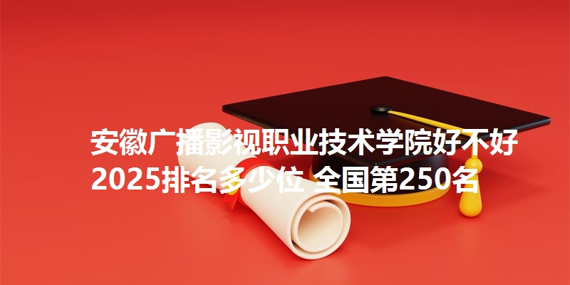 安徽广播影视职业技术学院好不好 2025排名多少位 全国第250名