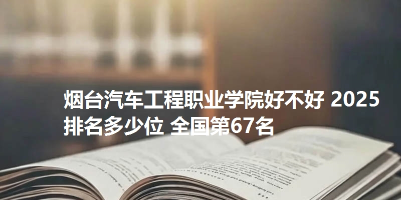 烟台汽车工程职业学院好不好 2025排名多少位 全国第67名